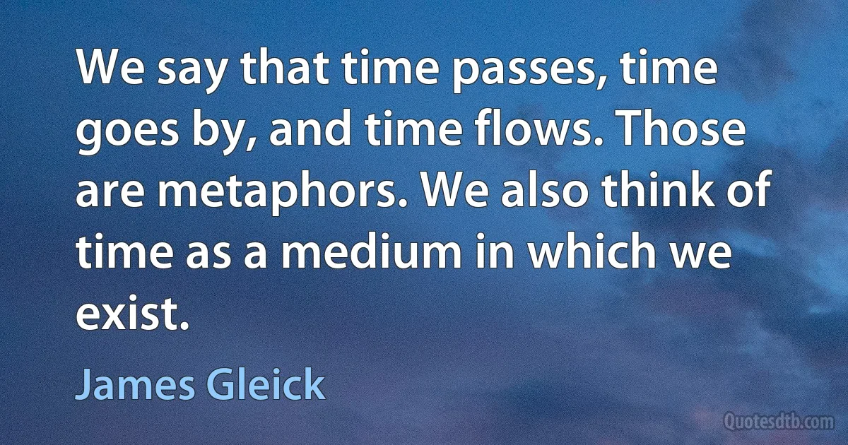 We say that time passes, time goes by, and time flows. Those are metaphors. We also think of time as a medium in which we exist. (James Gleick)