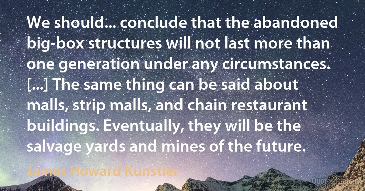 We should... conclude that the abandoned big-box structures will not last more than one generation under any circumstances. [...] The same thing can be said about malls, strip malls, and chain restaurant buildings. Eventually, they will be the salvage yards and mines of the future. (James Howard Kunstler)