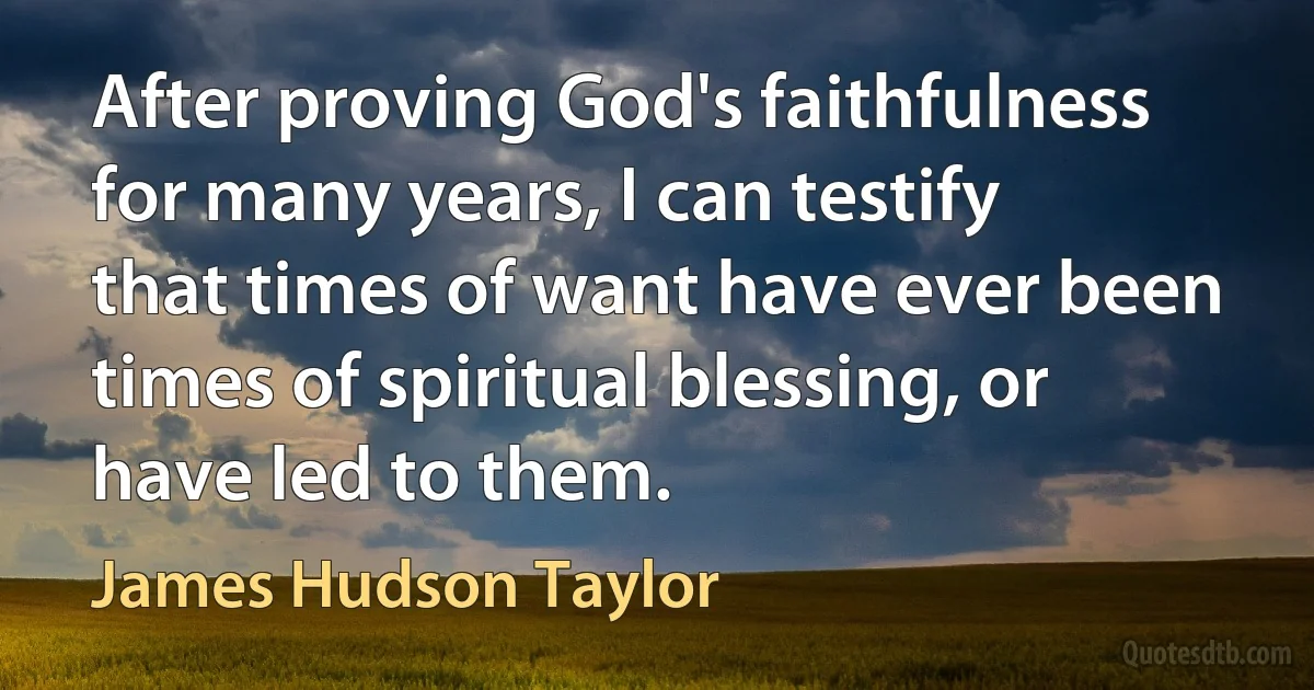 After proving God's faithfulness for many years, I can testify that times of want have ever been times of spiritual blessing, or have led to them. (James Hudson Taylor)