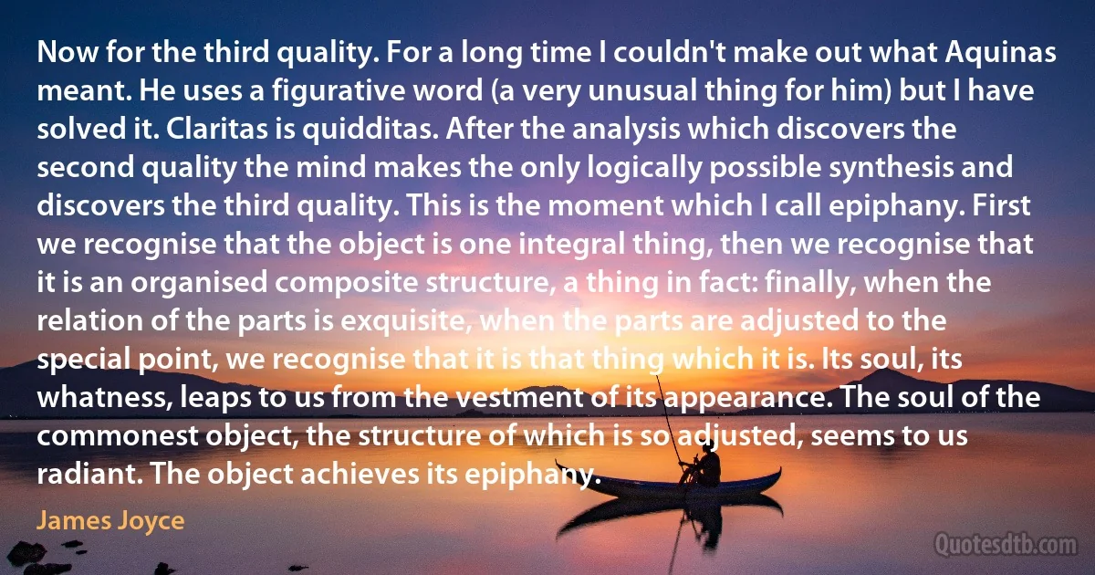 Now for the third quality. For a long time I couldn't make out what Aquinas meant. He uses a figurative word (a very unusual thing for him) but I have solved it. Claritas is quidditas. After the analysis which discovers the second quality the mind makes the only logically possible synthesis and discovers the third quality. This is the moment which I call epiphany. First we recognise that the object is one integral thing, then we recognise that it is an organised composite structure, a thing in fact: finally, when the relation of the parts is exquisite, when the parts are adjusted to the special point, we recognise that it is that thing which it is. Its soul, its whatness, leaps to us from the vestment of its appearance. The soul of the commonest object, the structure of which is so adjusted, seems to us radiant. The object achieves its epiphany. (James Joyce)