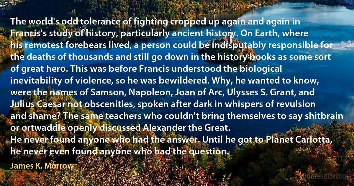 The world's odd tolerance of fighting cropped up again and again in Francis's study of history, particularly ancient history. On Earth, where his remotest forebears lived, a person could be indisputably responsible for the deaths of thousands and still go down in the history books as some sort of great hero. This was before Francis understood the biological inevitability of violence, so he was bewildered. Why, he wanted to know, were the names of Samson, Napoleon, Joan of Arc, Ulysses S. Grant, and Julius Caesar not obscenities, spoken after dark in whispers of revulsion and shame? The same teachers who couldn't bring themselves to say shitbrain or ortwaddle openly discussed Alexander the Great.
He never found anyone who had the answer. Until he got to Planet Carlotta, he never even found anyone who had the question. (James K. Morrow)