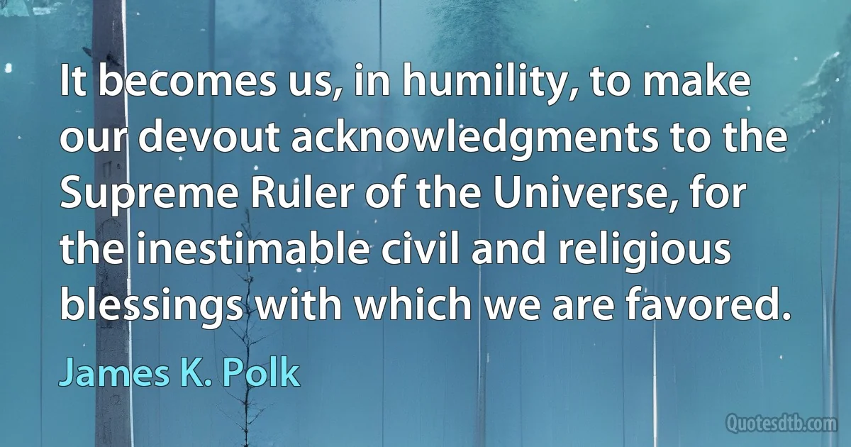 It becomes us, in humility, to make our devout acknowledgments to the Supreme Ruler of the Universe, for the inestimable civil and religious blessings with which we are favored. (James K. Polk)