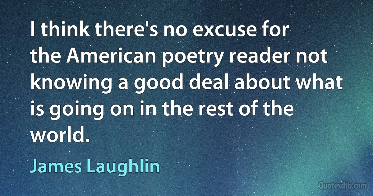 I think there's no excuse for the American poetry reader not knowing a good deal about what is going on in the rest of the world. (James Laughlin)