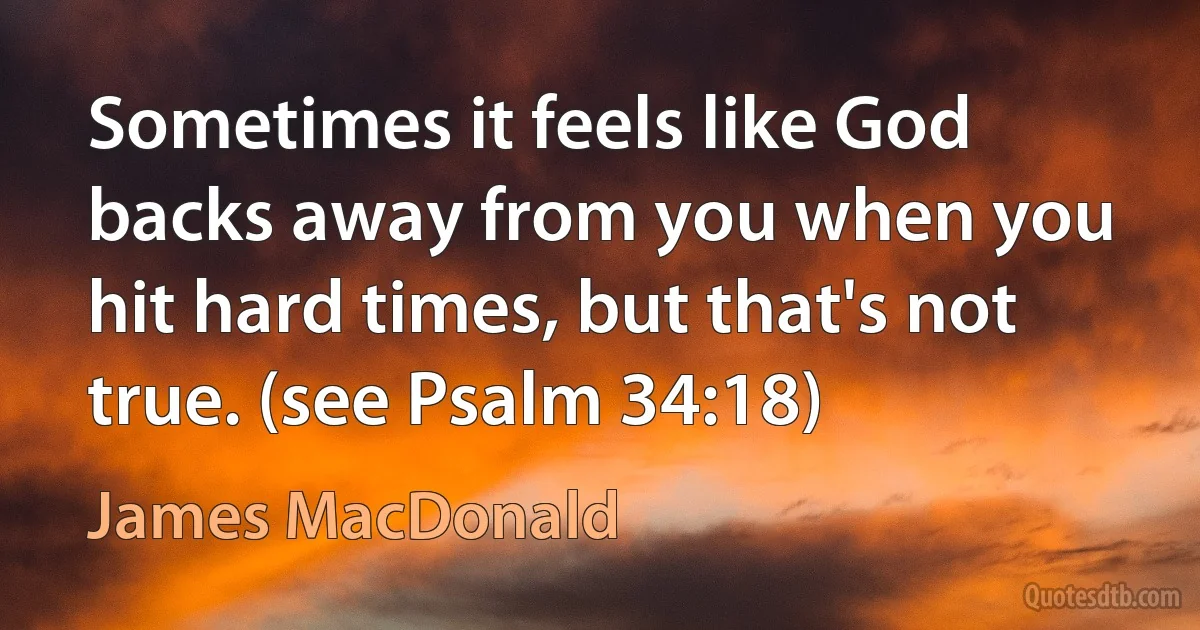 Sometimes it feels like God backs away from you when you hit hard times, but that's not true. (see Psalm 34:18) (James MacDonald)