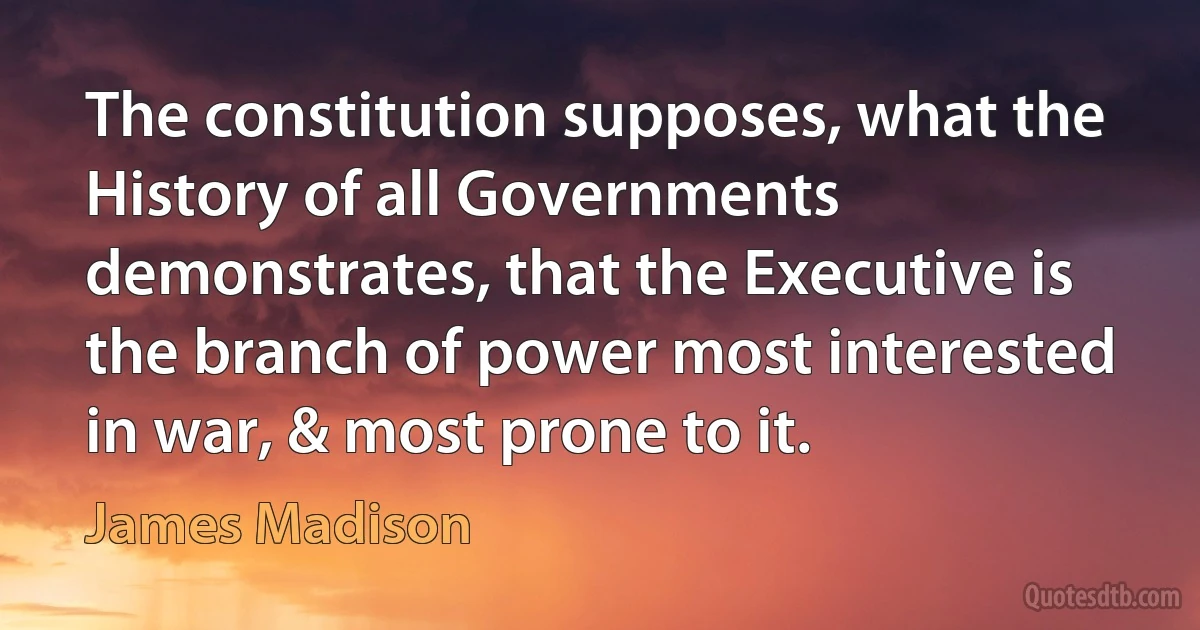 The constitution supposes, what the History of all Governments demonstrates, that the Executive is the branch of power most interested in war, & most prone to it. (James Madison)