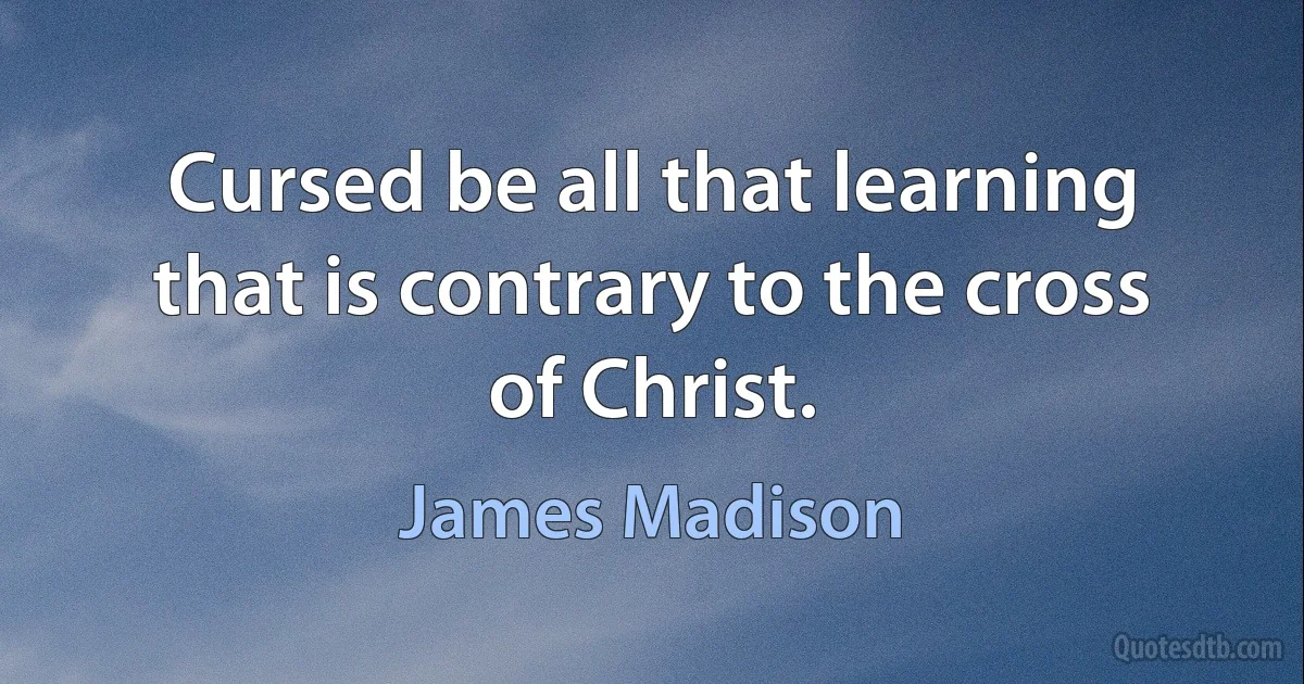 Cursed be all that learning that is contrary to the cross of Christ. (James Madison)