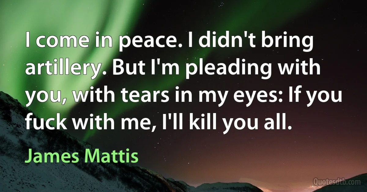 I come in peace. I didn't bring artillery. But I'm pleading with you, with tears in my eyes: If you fuck with me, I'll kill you all. (James Mattis)