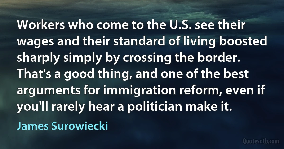 Workers who come to the U.S. see their wages and their standard of living boosted sharply simply by crossing the border. That's a good thing, and one of the best arguments for immigration reform, even if you'll rarely hear a politician make it. (James Surowiecki)