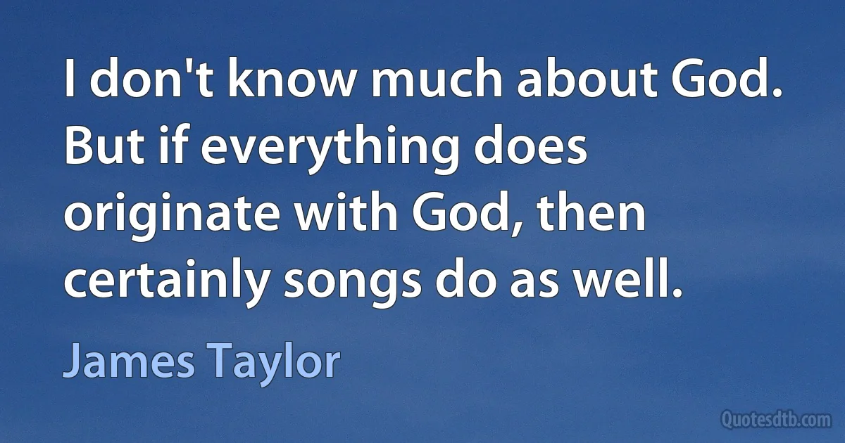 I don't know much about God. But if everything does originate with God, then certainly songs do as well. (James Taylor)