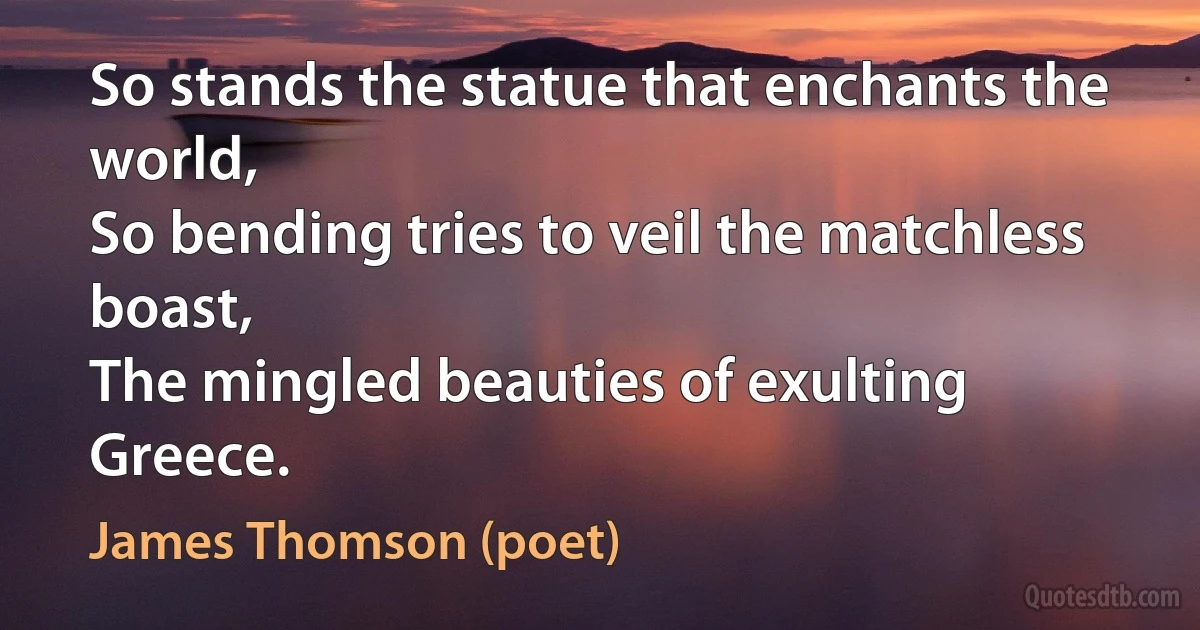 So stands the statue that enchants the world,
So bending tries to veil the matchless boast,
The mingled beauties of exulting Greece. (James Thomson (poet))