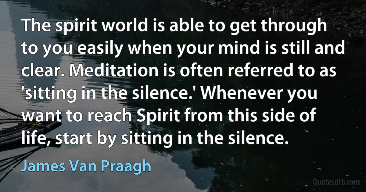 The spirit world is able to get through to you easily when your mind is still and clear. Meditation is often referred to as 'sitting in the silence.' Whenever you want to reach Spirit from this side of life, start by sitting in the silence. (James Van Praagh)