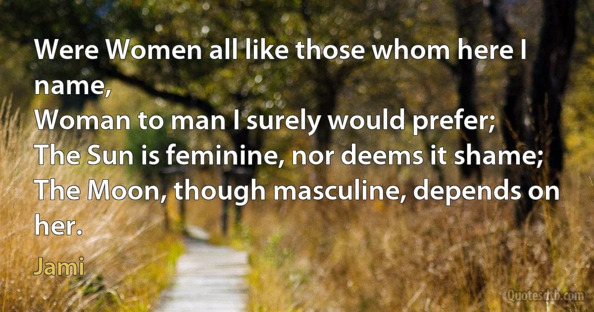 Were Women all like those whom here I name,
Woman to man I surely would prefer;
The Sun is feminine, nor deems it shame;
The Moon, though masculine, depends on her. (Jami)