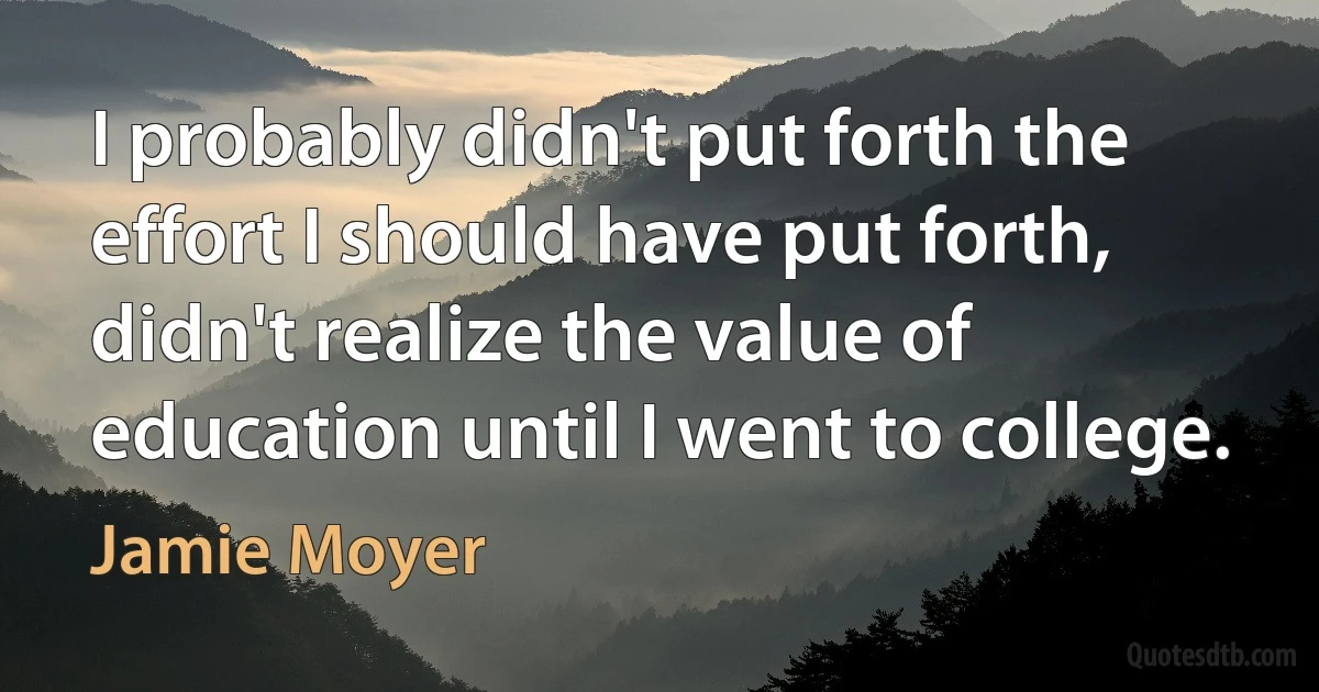 I probably didn't put forth the effort I should have put forth, didn't realize the value of education until I went to college. (Jamie Moyer)