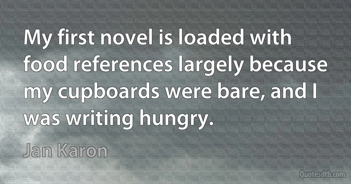 My first novel is loaded with food references largely because my cupboards were bare, and I was writing hungry. (Jan Karon)