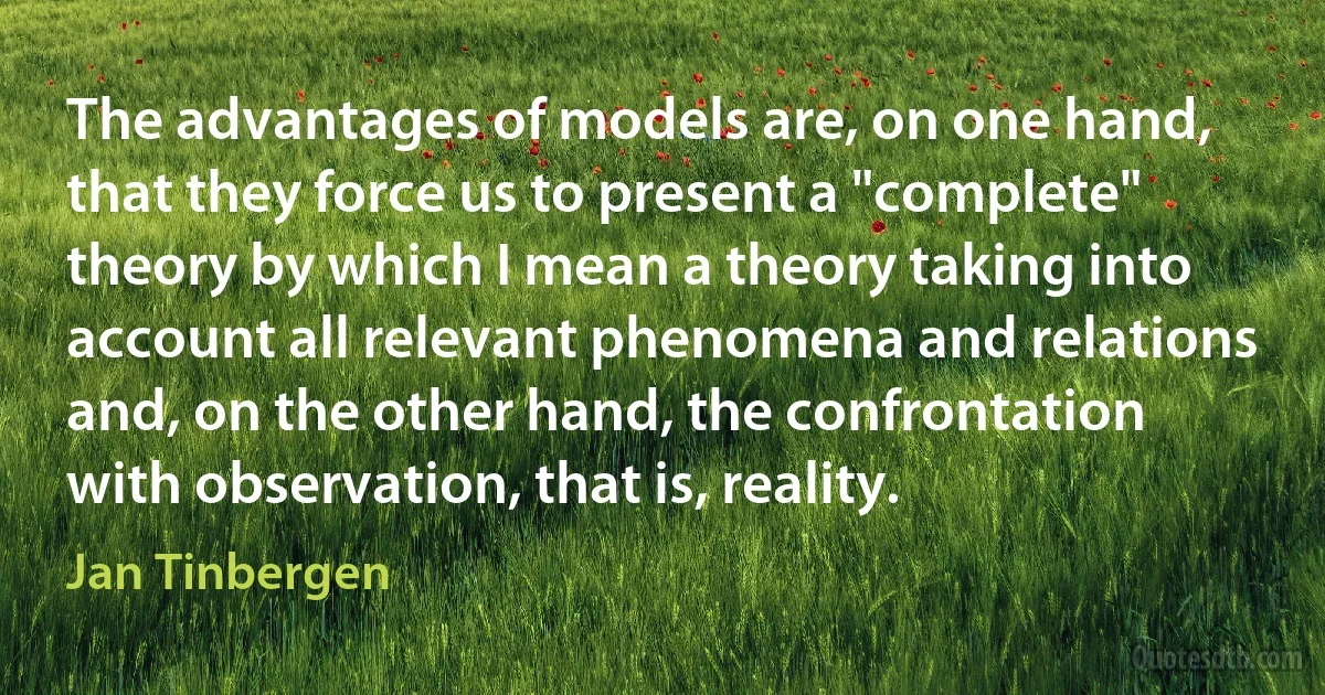 The advantages of models are, on one hand, that they force us to present a "complete" theory by which I mean a theory taking into account all relevant phenomena and relations and, on the other hand, the confrontation with observation, that is, reality. (Jan Tinbergen)