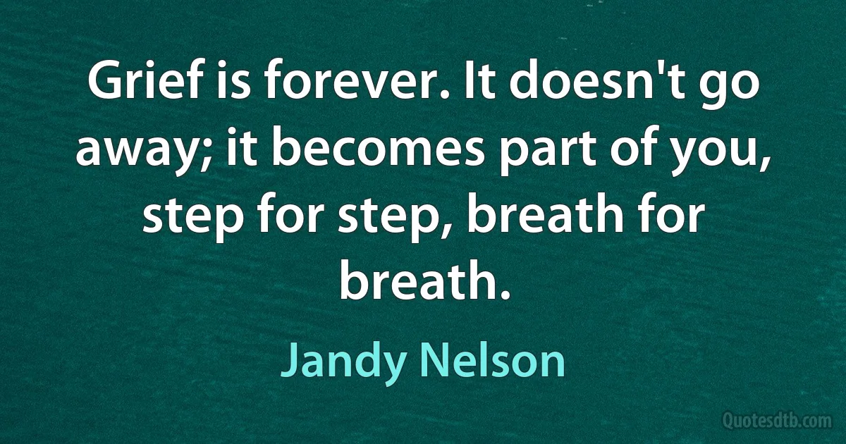 Grief is forever. It doesn't go away; it becomes part of you, step for step, breath for breath. (Jandy Nelson)