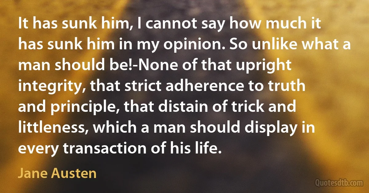 It has sunk him, I cannot say how much it has sunk him in my opinion. So unlike what a man should be!-None of that upright integrity, that strict adherence to truth and principle, that distain of trick and littleness, which a man should display in every transaction of his life. (Jane Austen)