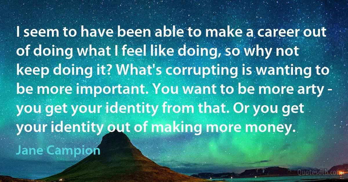 I seem to have been able to make a career out of doing what I feel like doing, so why not keep doing it? What's corrupting is wanting to be more important. You want to be more arty - you get your identity from that. Or you get your identity out of making more money. (Jane Campion)