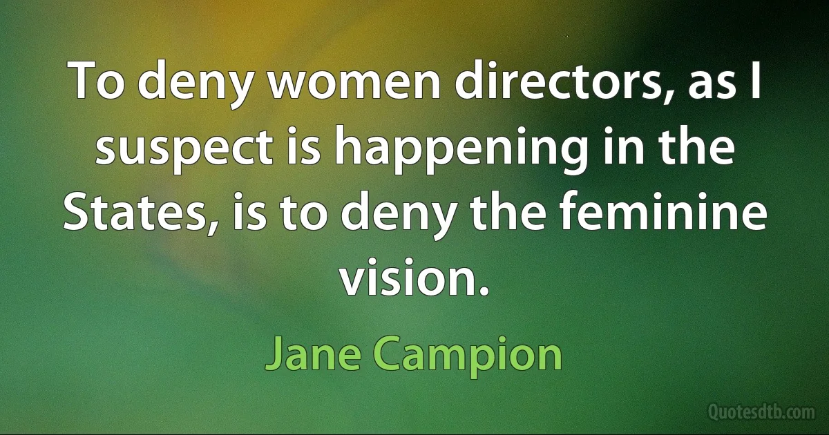 To deny women directors, as I suspect is happening in the States, is to deny the feminine vision. (Jane Campion)