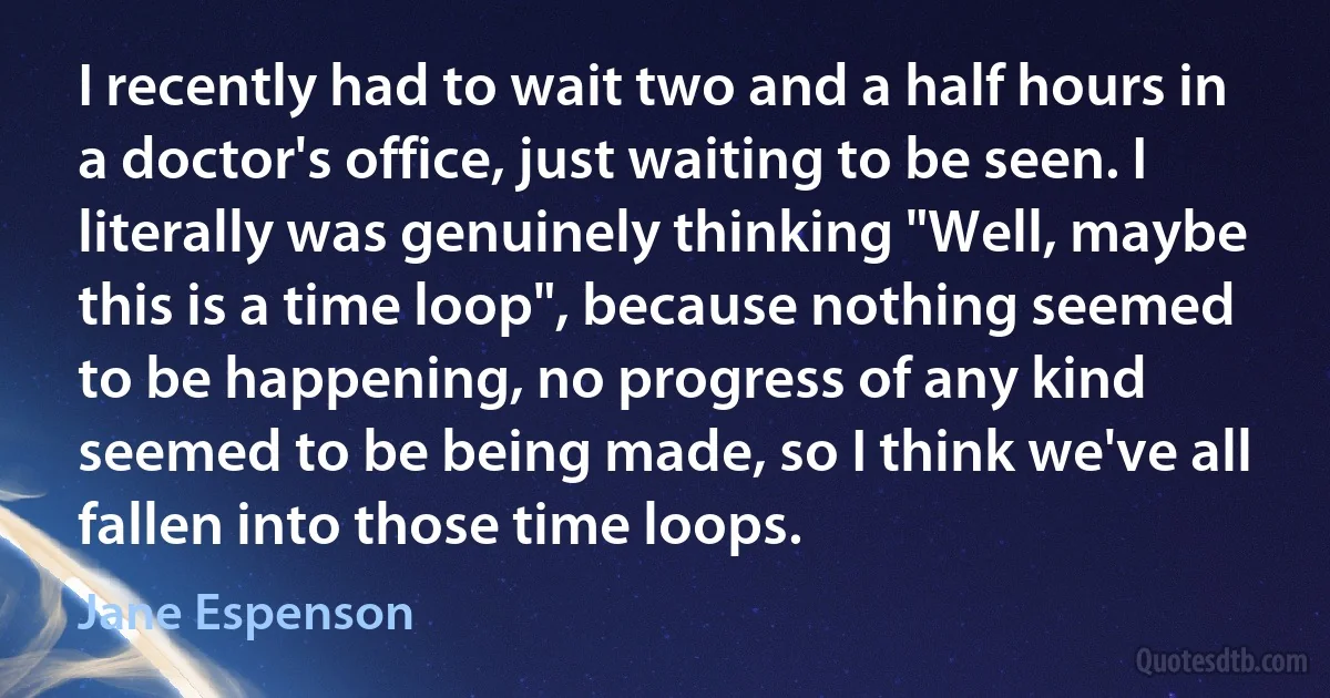 I recently had to wait two and a half hours in a doctor's office, just waiting to be seen. I literally was genuinely thinking "Well, maybe this is a time loop", because nothing seemed to be happening, no progress of any kind seemed to be being made, so I think we've all fallen into those time loops. (Jane Espenson)