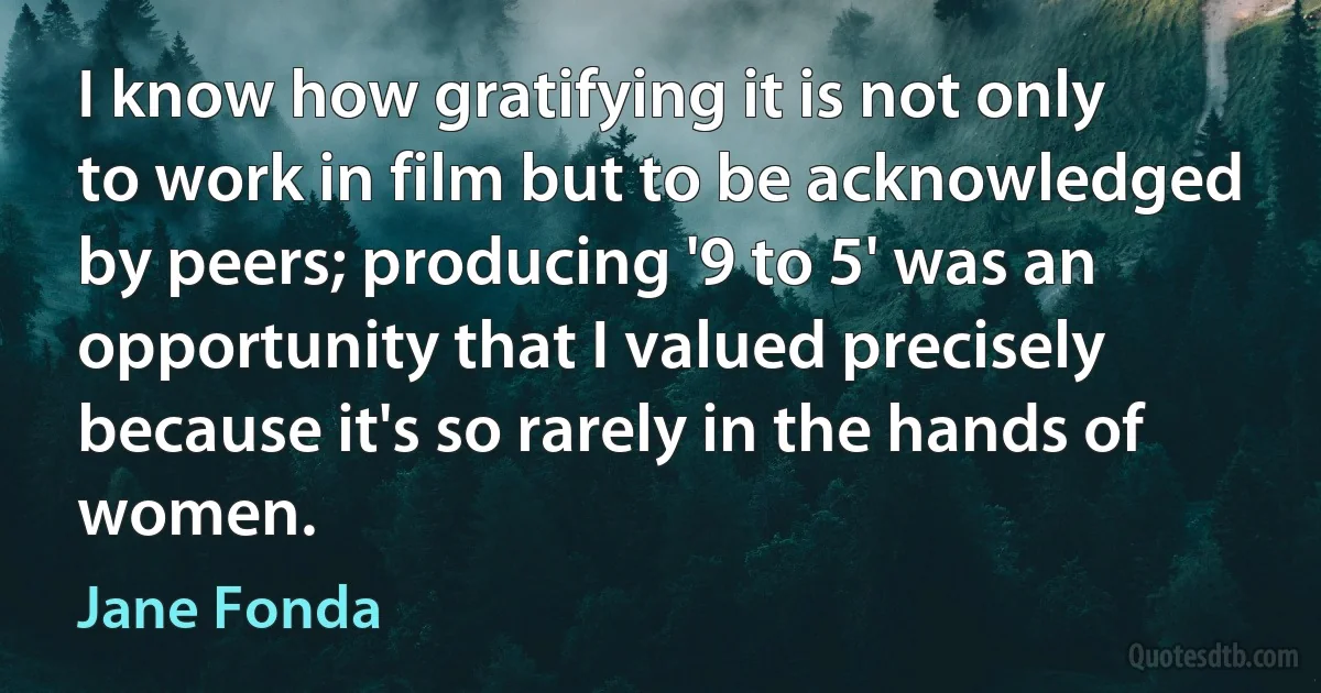 I know how gratifying it is not only to work in film but to be acknowledged by peers; producing '9 to 5' was an opportunity that I valued precisely because it's so rarely in the hands of women. (Jane Fonda)