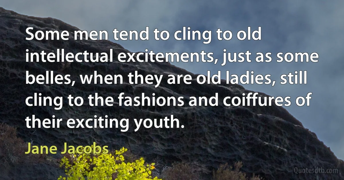 Some men tend to cling to old intellectual excitements, just as some belles, when they are old ladies, still cling to the fashions and coiffures of their exciting youth. (Jane Jacobs)