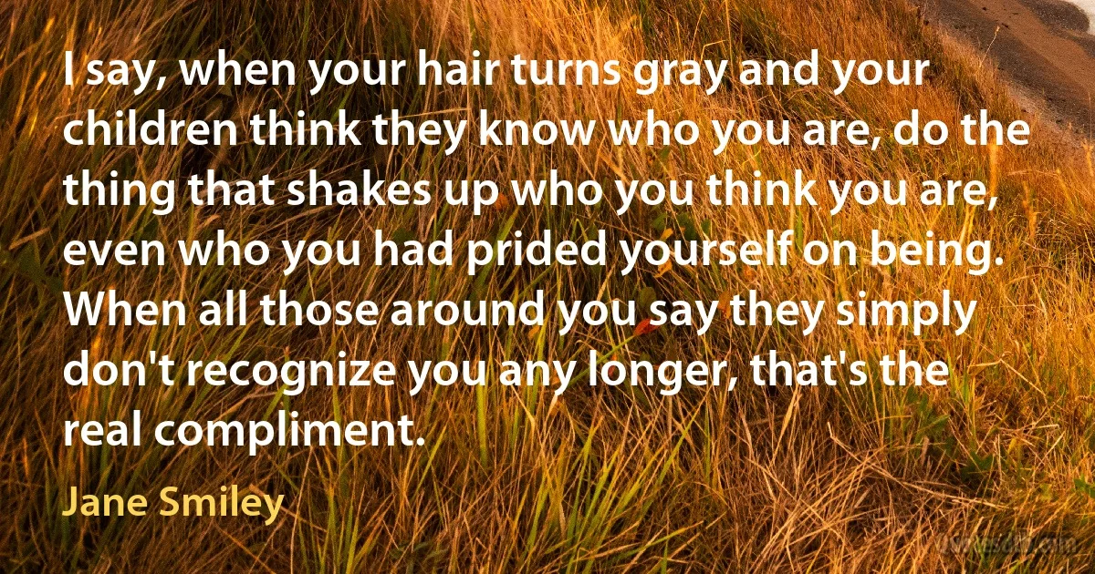 I say, when your hair turns gray and your children think they know who you are, do the thing that shakes up who you think you are, even who you had prided yourself on being. When all those around you say they simply don't recognize you any longer, that's the real compliment. (Jane Smiley)