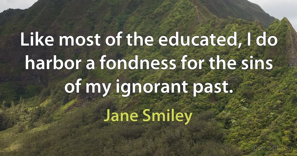 Like most of the educated, I do harbor a fondness for the sins of my ignorant past. (Jane Smiley)