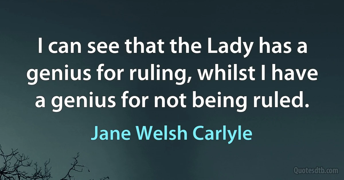 I can see that the Lady has a genius for ruling, whilst I have a genius for not being ruled. (Jane Welsh Carlyle)