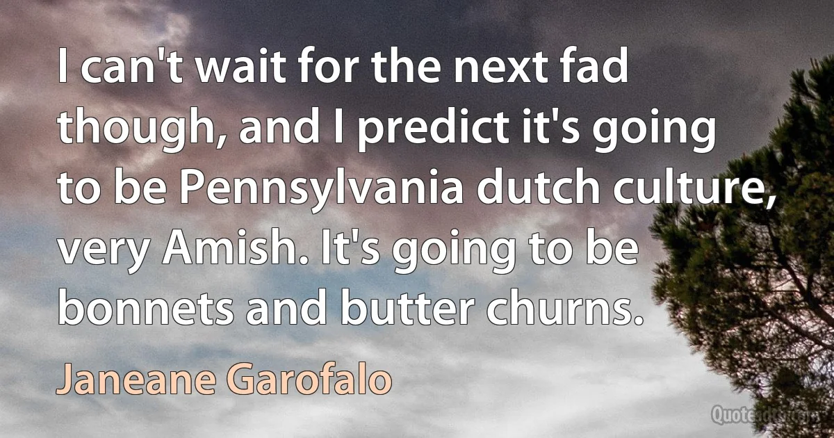 I can't wait for the next fad though, and I predict it's going to be Pennsylvania dutch culture, very Amish. It's going to be bonnets and butter churns. (Janeane Garofalo)