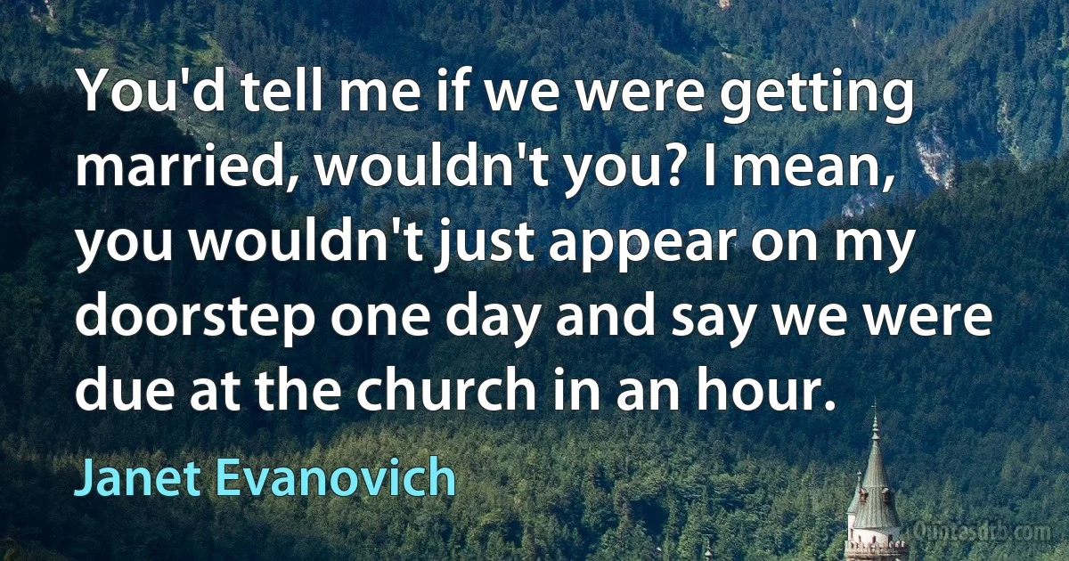 You'd tell me if we were getting married, wouldn't you? I mean, you wouldn't just appear on my doorstep one day and say we were due at the church in an hour. (Janet Evanovich)