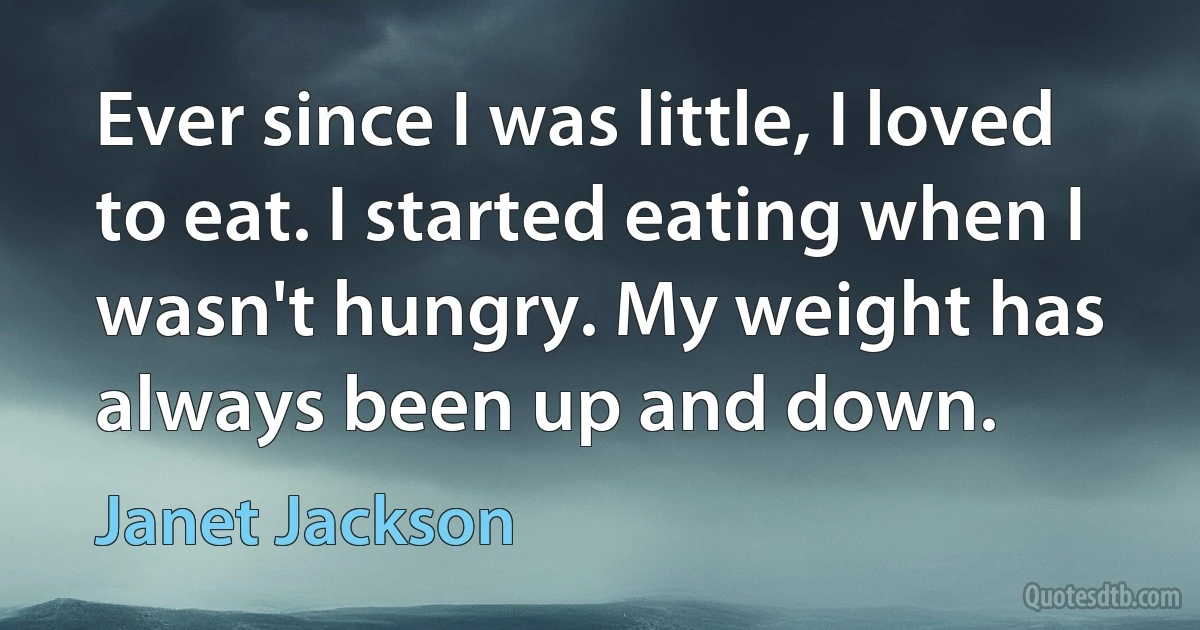 Ever since I was little, I loved to eat. I started eating when I wasn't hungry. My weight has always been up and down. (Janet Jackson)