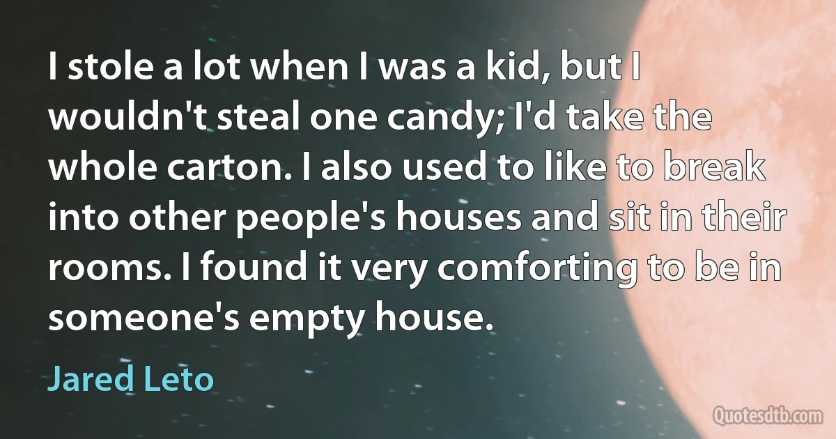 I stole a lot when I was a kid, but I wouldn't steal one candy; I'd take the whole carton. I also used to like to break into other people's houses and sit in their rooms. I found it very comforting to be in someone's empty house. (Jared Leto)