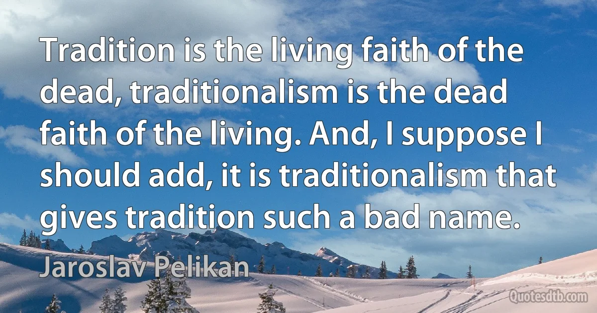 Tradition is the living faith of the dead, traditionalism is the dead faith of the living. And, I suppose I should add, it is traditionalism that gives tradition such a bad name. (Jaroslav Pelikan)