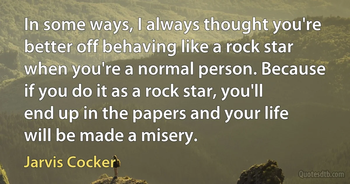 In some ways, I always thought you're better off behaving like a rock star when you're a normal person. Because if you do it as a rock star, you'll end up in the papers and your life will be made a misery. (Jarvis Cocker)