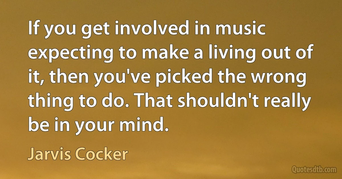 If you get involved in music expecting to make a living out of it, then you've picked the wrong thing to do. That shouldn't really be in your mind. (Jarvis Cocker)