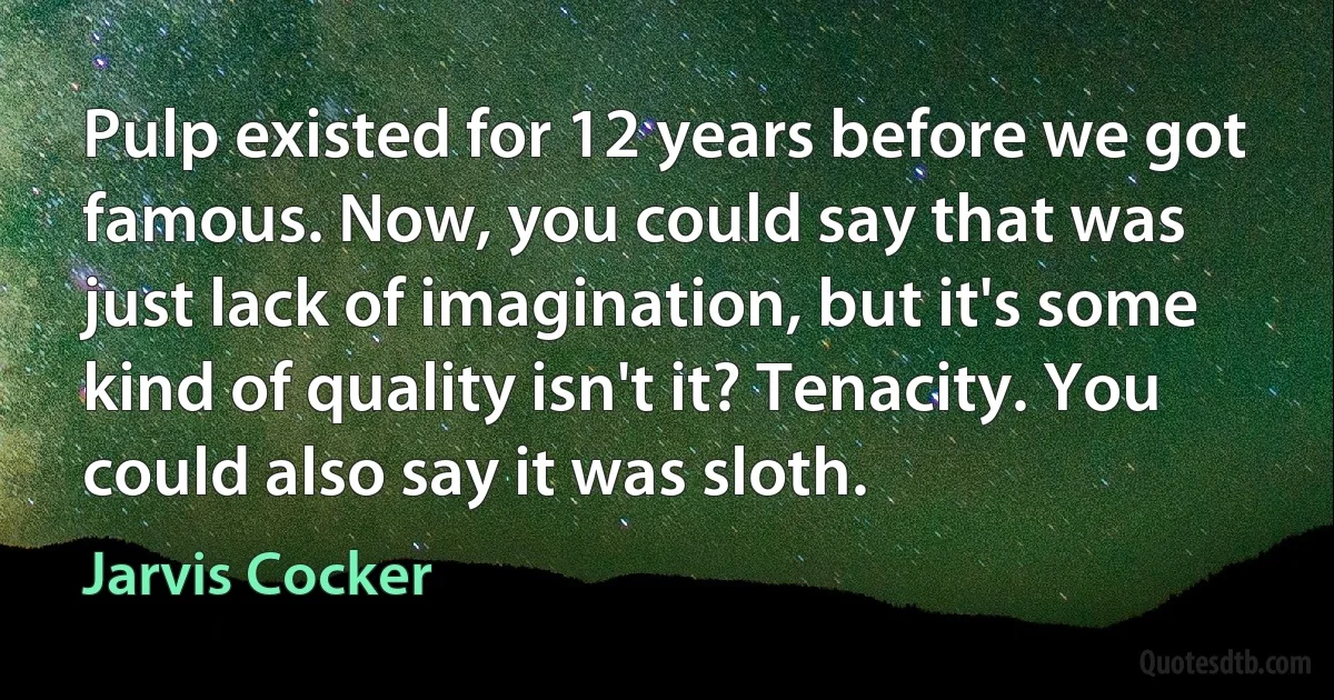 Pulp existed for 12 years before we got famous. Now, you could say that was just lack of imagination, but it's some kind of quality isn't it? Tenacity. You could also say it was sloth. (Jarvis Cocker)