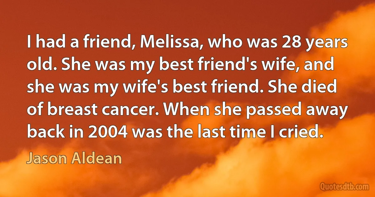 I had a friend, Melissa, who was 28 years old. She was my best friend's wife, and she was my wife's best friend. She died of breast cancer. When she passed away back in 2004 was the last time I cried. (Jason Aldean)