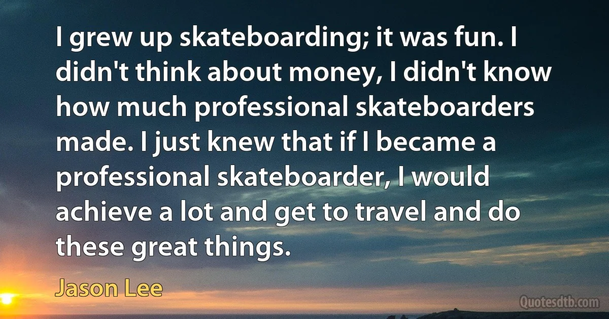 I grew up skateboarding; it was fun. I didn't think about money, I didn't know how much professional skateboarders made. I just knew that if I became a professional skateboarder, I would achieve a lot and get to travel and do these great things. (Jason Lee)