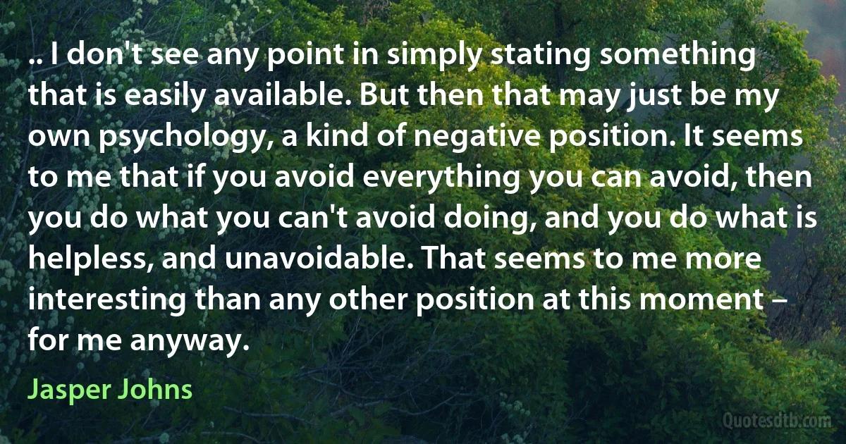 .. I don't see any point in simply stating something that is easily available. But then that may just be my own psychology, a kind of negative position. It seems to me that if you avoid everything you can avoid, then you do what you can't avoid doing, and you do what is helpless, and unavoidable. That seems to me more interesting than any other position at this moment – for me anyway. (Jasper Johns)