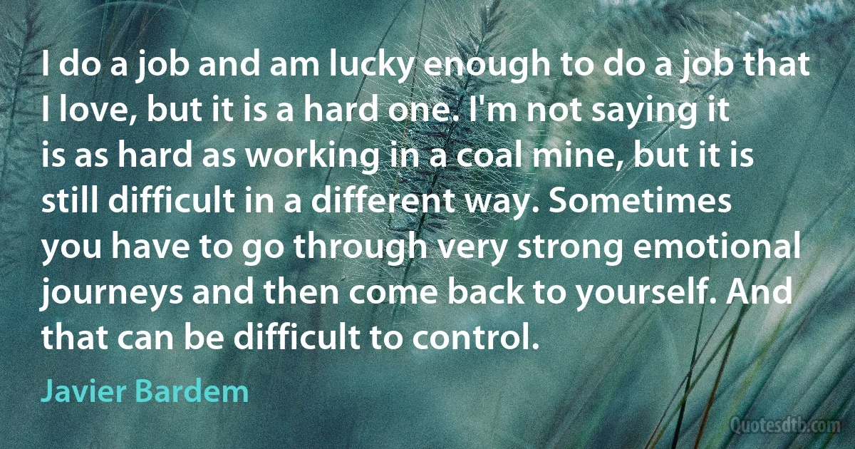 I do a job and am lucky enough to do a job that I love, but it is a hard one. I'm not saying it is as hard as working in a coal mine, but it is still difficult in a different way. Sometimes you have to go through very strong emotional journeys and then come back to yourself. And that can be difficult to control. (Javier Bardem)