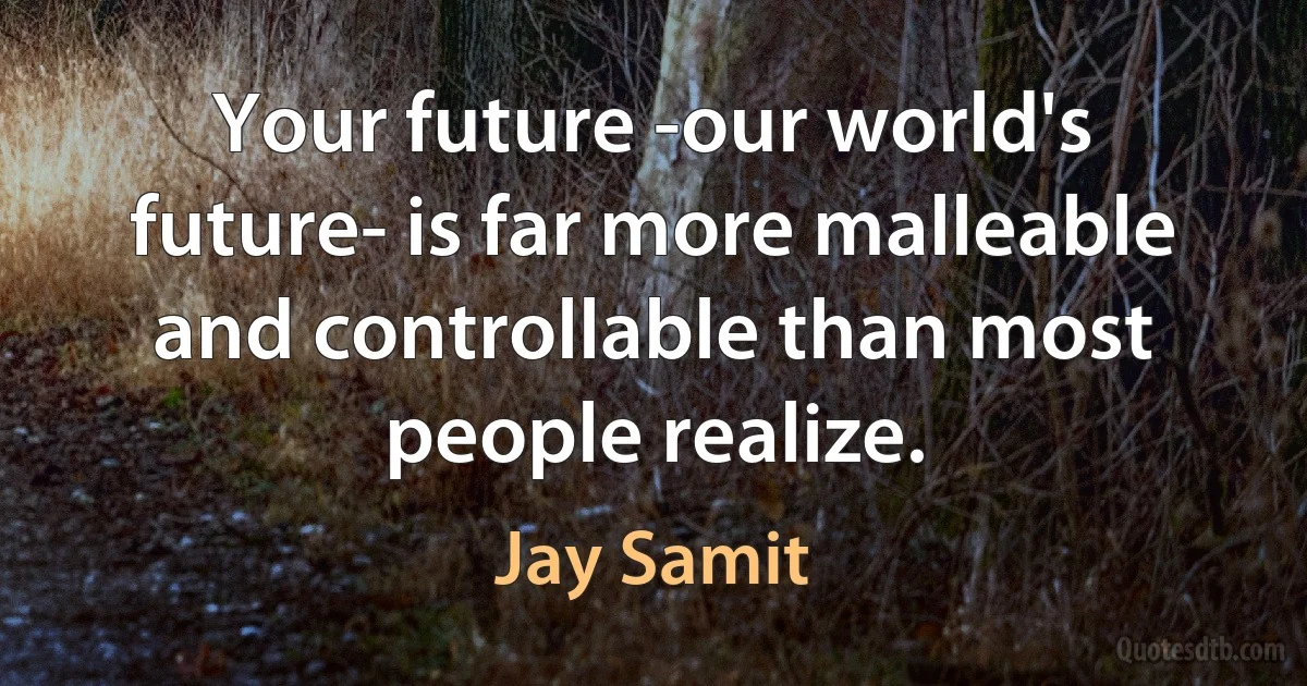 Your future -our world's future- is far more malleable and controllable than most people realize. (Jay Samit)