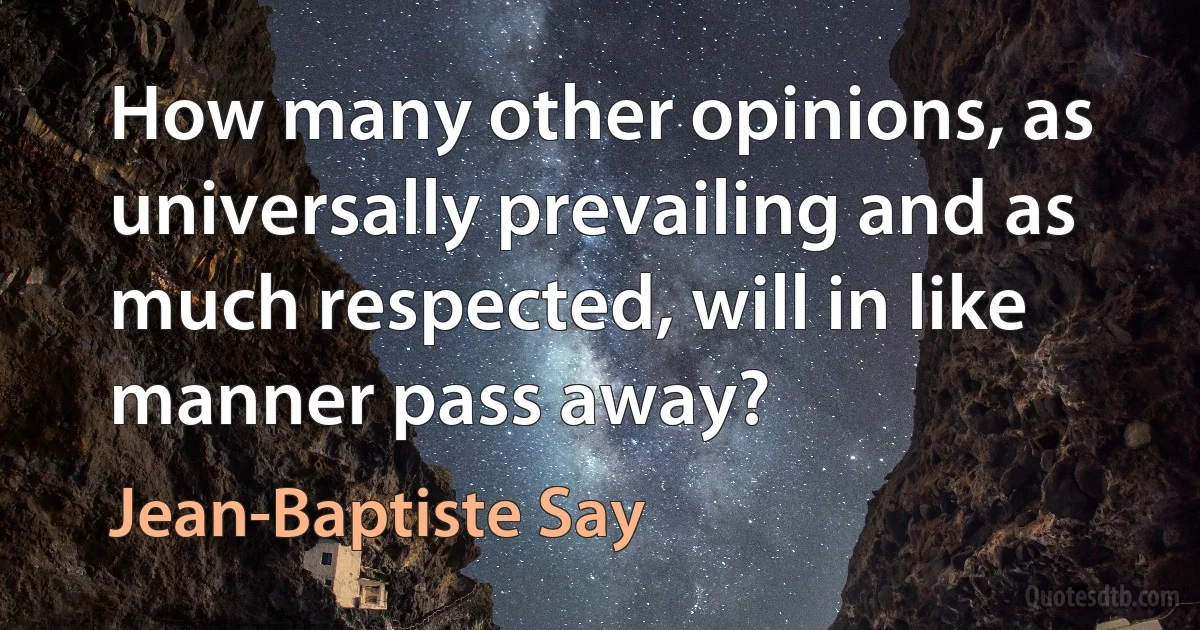 How many other opinions, as universally prevailing and as much respected, will in like manner pass away? (Jean-Baptiste Say)