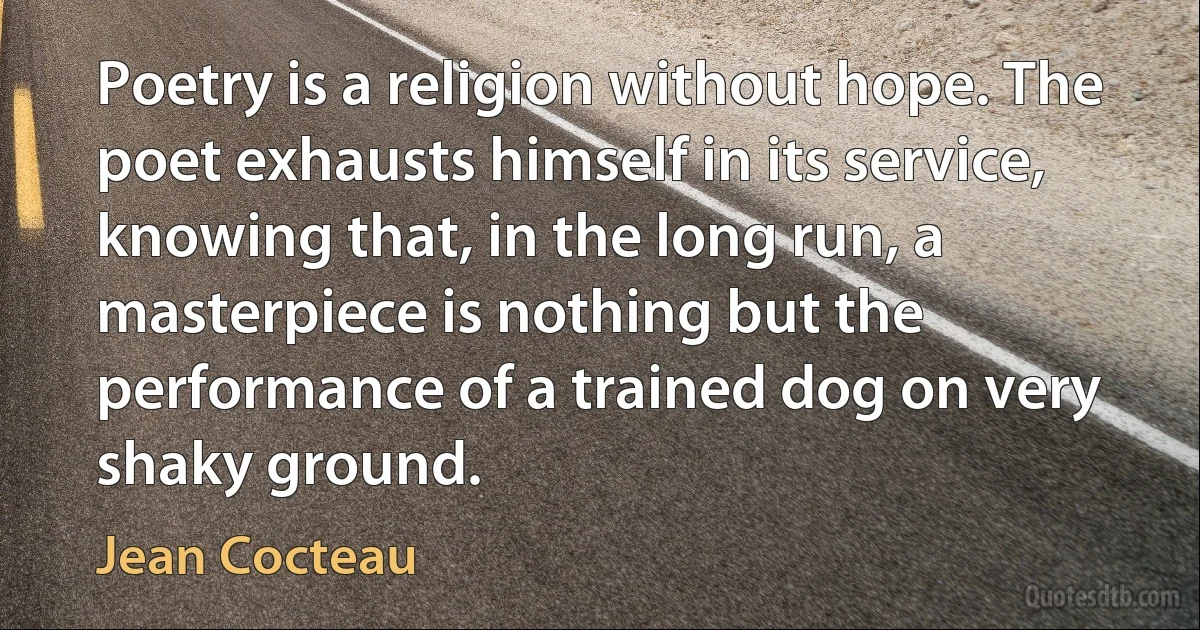 Poetry is a religion without hope. The poet exhausts himself in its service, knowing that, in the long run, a masterpiece is nothing but the performance of a trained dog on very shaky ground. (Jean Cocteau)