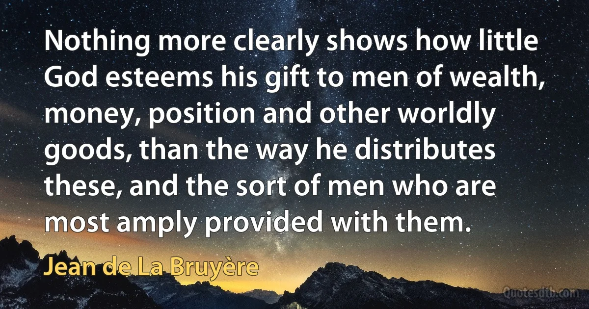 Nothing more clearly shows how little God esteems his gift to men of wealth, money, position and other worldly goods, than the way he distributes these, and the sort of men who are most amply provided with them. (Jean de La Bruyère)