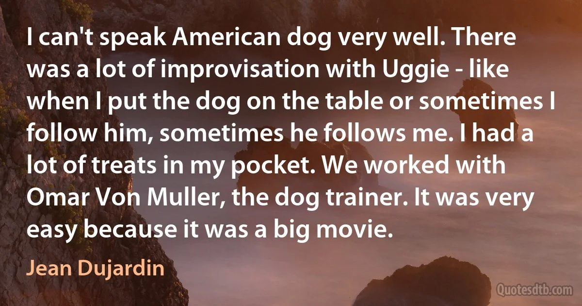 I can't speak American dog very well. There was a lot of improvisation with Uggie - like when I put the dog on the table or sometimes I follow him, sometimes he follows me. I had a lot of treats in my pocket. We worked with Omar Von Muller, the dog trainer. It was very easy because it was a big movie. (Jean Dujardin)