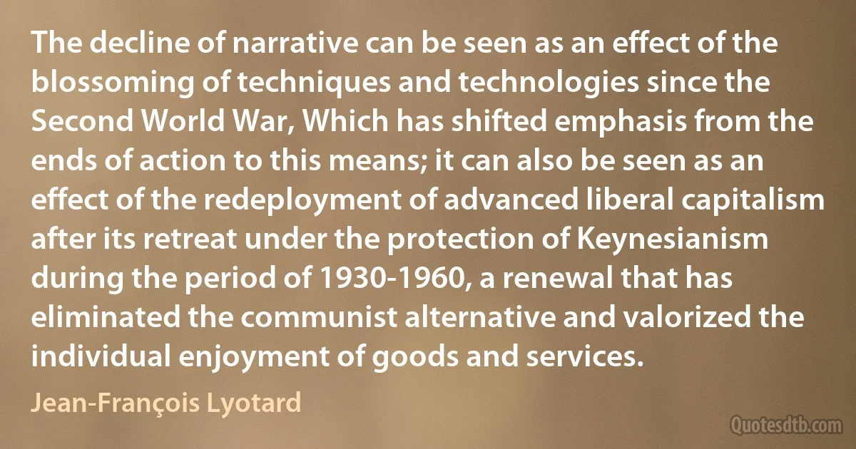 The decline of narrative can be seen as an effect of the blossoming of techniques and technologies since the Second World War, Which has shifted emphasis from the ends of action to this means; it can also be seen as an effect of the redeployment of advanced liberal capitalism after its retreat under the protection of Keynesianism during the period of 1930-1960, a renewal that has eliminated the communist alternative and valorized the individual enjoyment of goods and services. (Jean-François Lyotard)