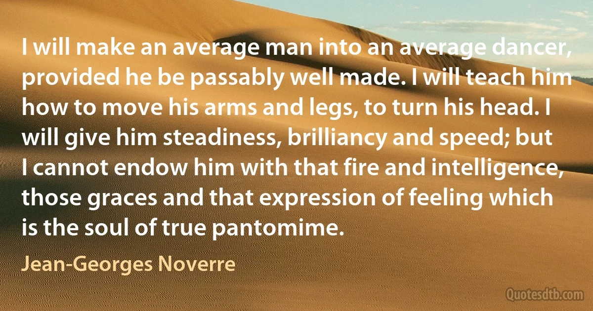 I will make an average man into an average dancer, provided he be passably well made. I will teach him how to move his arms and legs, to turn his head. I will give him steadiness, brilliancy and speed; but I cannot endow him with that fire and intelligence, those graces and that expression of feeling which is the soul of true pantomime. (Jean-Georges Noverre)