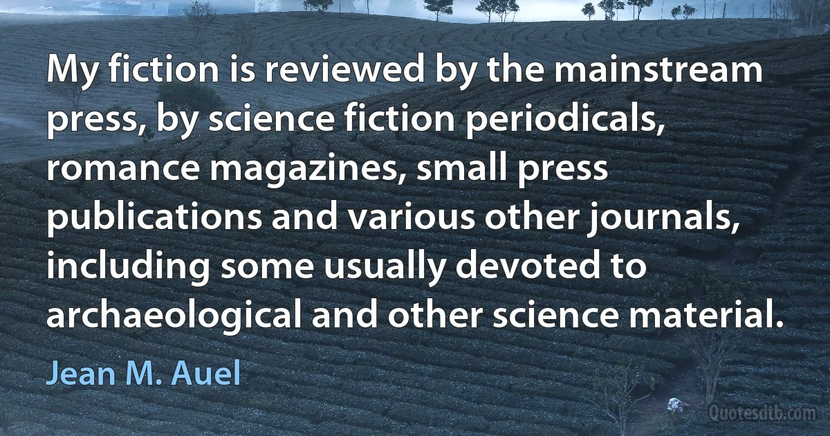 My fiction is reviewed by the mainstream press, by science fiction periodicals, romance magazines, small press publications and various other journals, including some usually devoted to archaeological and other science material. (Jean M. Auel)