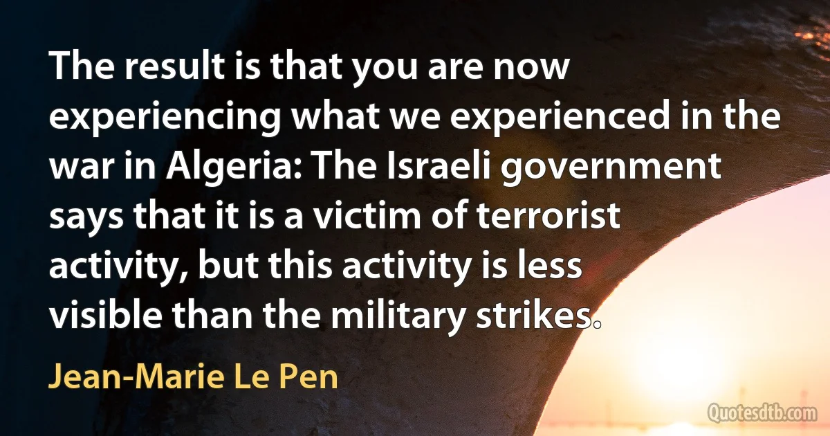 The result is that you are now experiencing what we experienced in the war in Algeria: The Israeli government says that it is a victim of terrorist activity, but this activity is less visible than the military strikes. (Jean-Marie Le Pen)